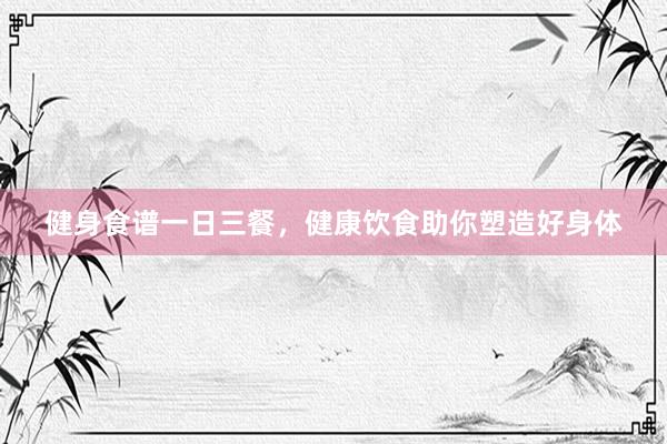 健身食谱一日三餐，健康饮食助你塑造好身体