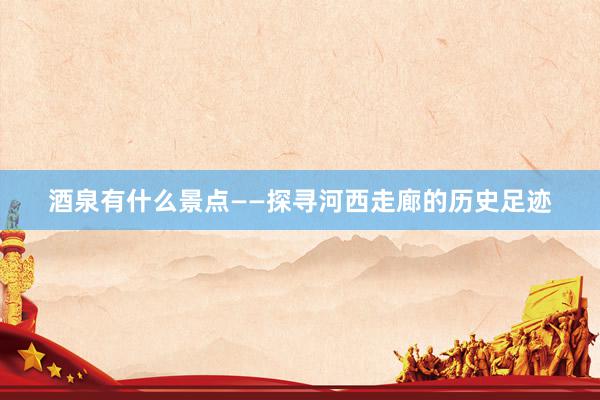 酒泉有什么景点——探寻河西走廊的历史足迹