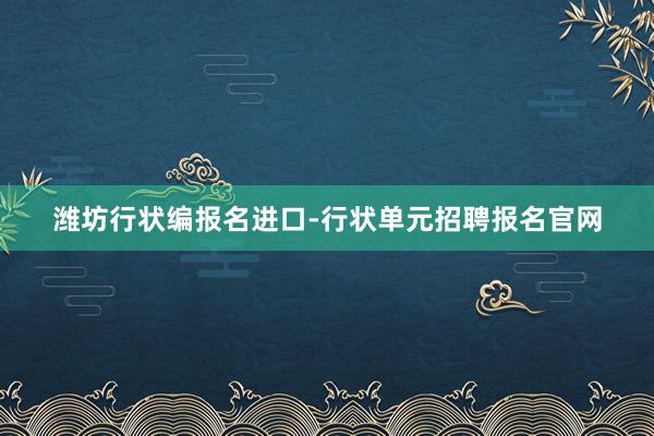 潍坊行状编报名进口-行状单元招聘报名官网